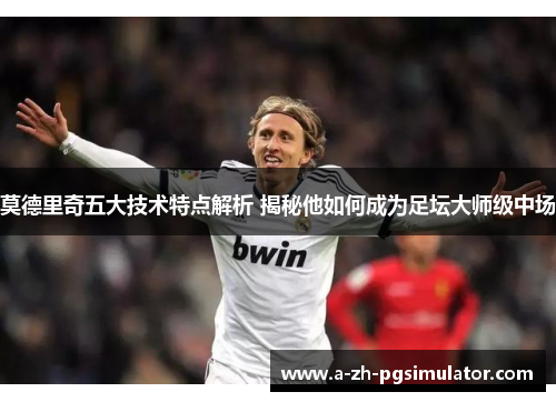 莫德里奇五大技术特点解析 揭秘他如何成为足坛大师级中场