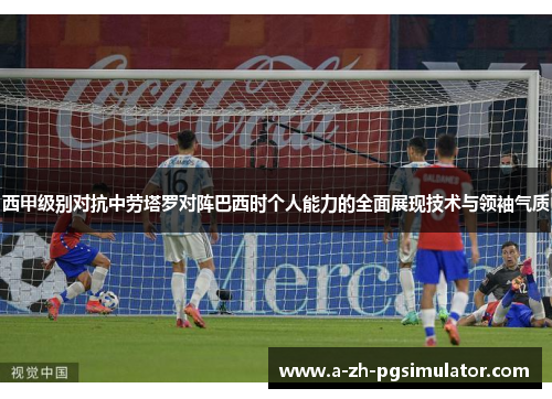 西甲级别对抗中劳塔罗对阵巴西时个人能力的全面展现技术与领袖气质