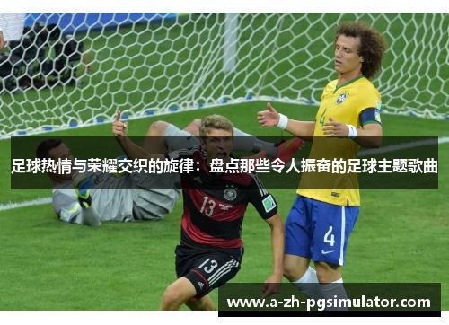 足球热情与荣耀交织的旋律:盘点那些令人振奋的足球主题歌曲 足球热情与荣耀交织的旋律:盘点那些令人振奋的足球主题歌曲
