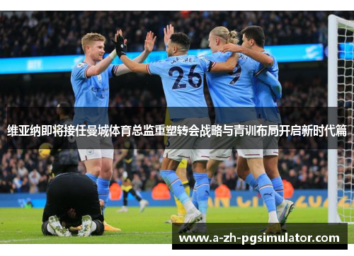 维亚纳即将接任曼城体育总监重塑转会战略与青训布局开启新时代篇 维亚纳即将接任曼城体育总监重塑转会战略与青训布局开启新时代篇