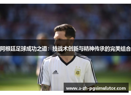 阿根廷足球成功之道:技战术创新与精神传承的完美结合 阿根廷足球成功之道:技战术创新与精神传承的完美结合