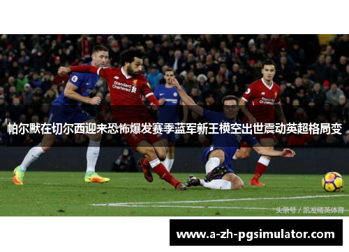 帕尔默在切尔西迎来恐怖爆发赛季蓝军新王横空出世震动英超格局变